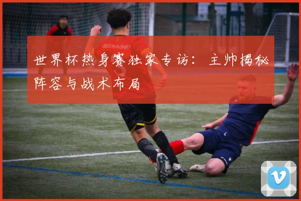 世界杯热身赛独家专访：主帅揭秘阵容与战术布局