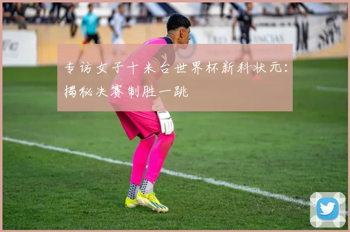 专访女子十米台世界杯新科状元：揭秘决赛制胜一跳